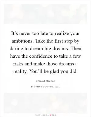 It’s never too late to realize your ambitions. Take the first step by daring to dream big dreams. Then have the confidence to take a few risks and make those dreams a reality. You’ll be glad you did Picture Quote #1