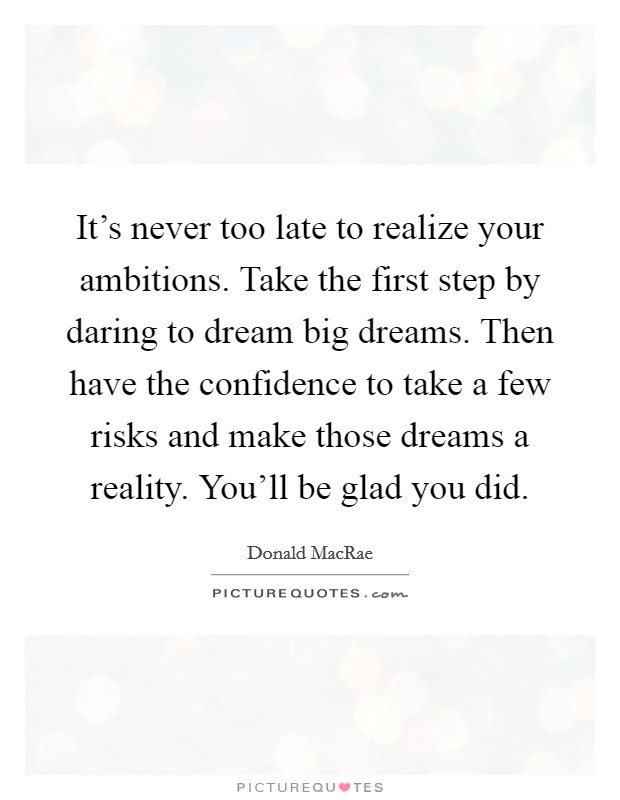 It's never too late to realize your ambitions. Take the first step by daring to dream big dreams. Then have the confidence to take a few risks and make those dreams a reality. You'll be glad you did. Picture Quote #1