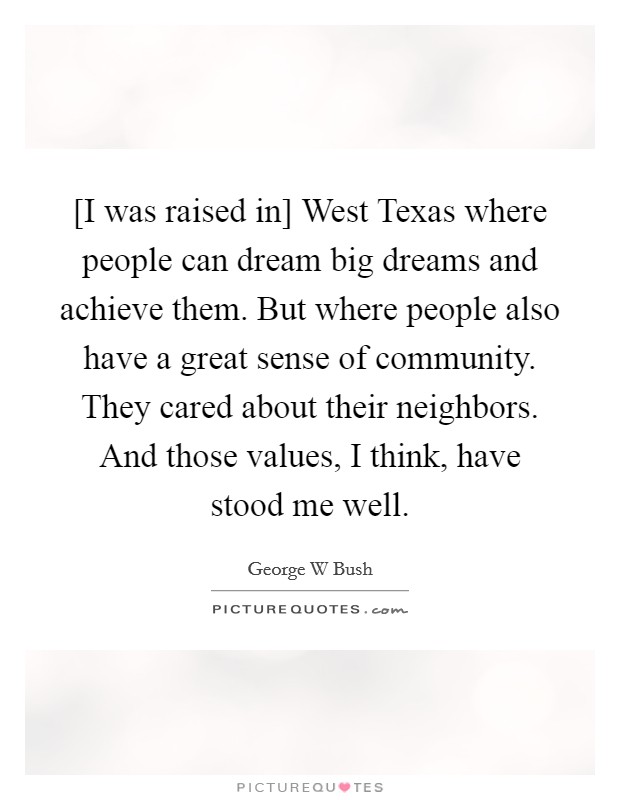 [I was raised in] West Texas where people can dream big dreams and achieve them. But where people also have a great sense of community. They cared about their neighbors. And those values, I think, have stood me well. Picture Quote #1
