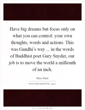 Have big dreams but focus only on what you can control: your own thoughts, words and actions. This was Gandhi’s way ... in the words of Buddhist poet Gary Snyder, our job is to move the world a millionth of an inch Picture Quote #1