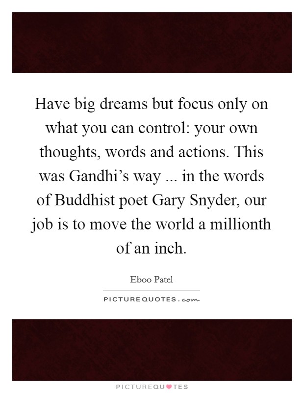 Have big dreams but focus only on what you can control: your own thoughts, words and actions. This was Gandhi's way ... in the words of Buddhist poet Gary Snyder, our job is to move the world a millionth of an inch. Picture Quote #1