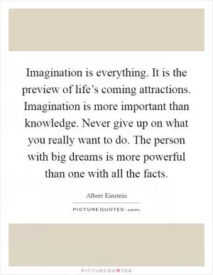Imagination is everything. It is the preview of life’s coming attractions. Imagination is more important than knowledge. Never give up on what you really want to do. The person with big dreams is more powerful than one with all the facts Picture Quote #1