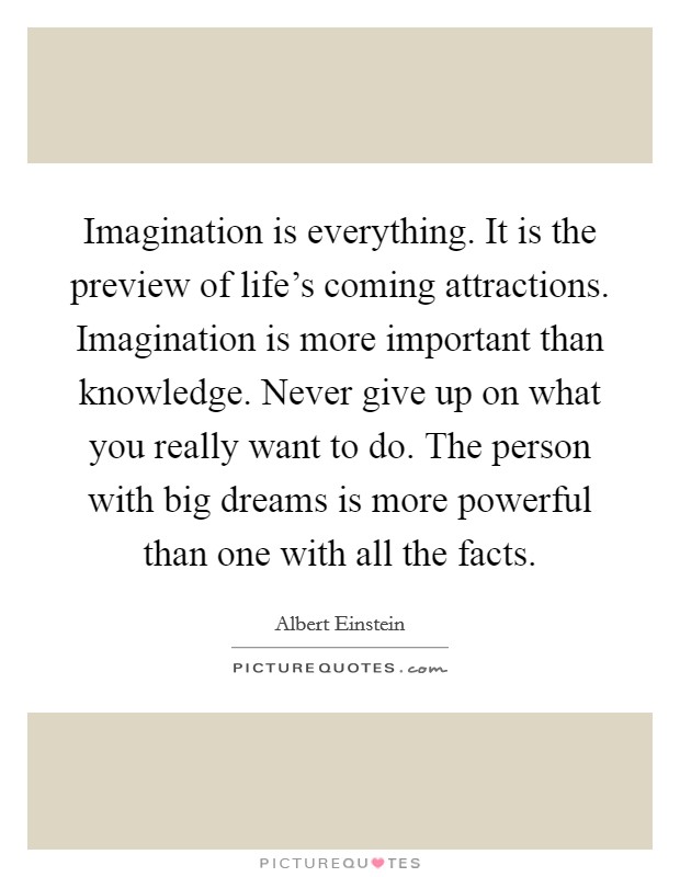 Imagination is everything. It is the preview of life's coming attractions. Imagination is more important than knowledge. Never give up on what you really want to do. The person with big dreams is more powerful than one with all the facts. Picture Quote #1