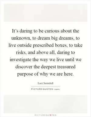 It’s daring to be curious about the unknown, to dream big dreams, to live outside prescribed boxes, to take risks, and above all, daring to investigate the way we live until we discover the deepest treasured purpose of why we are here Picture Quote #1