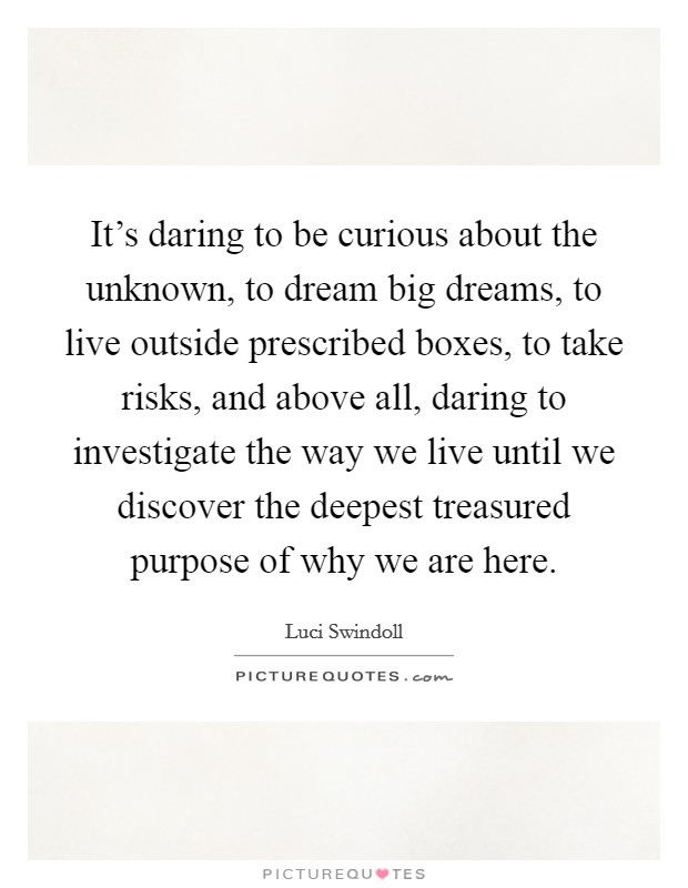 It's daring to be curious about the unknown, to dream big dreams, to live outside prescribed boxes, to take risks, and above all, daring to investigate the way we live until we discover the deepest treasured purpose of why we are here. Picture Quote #1