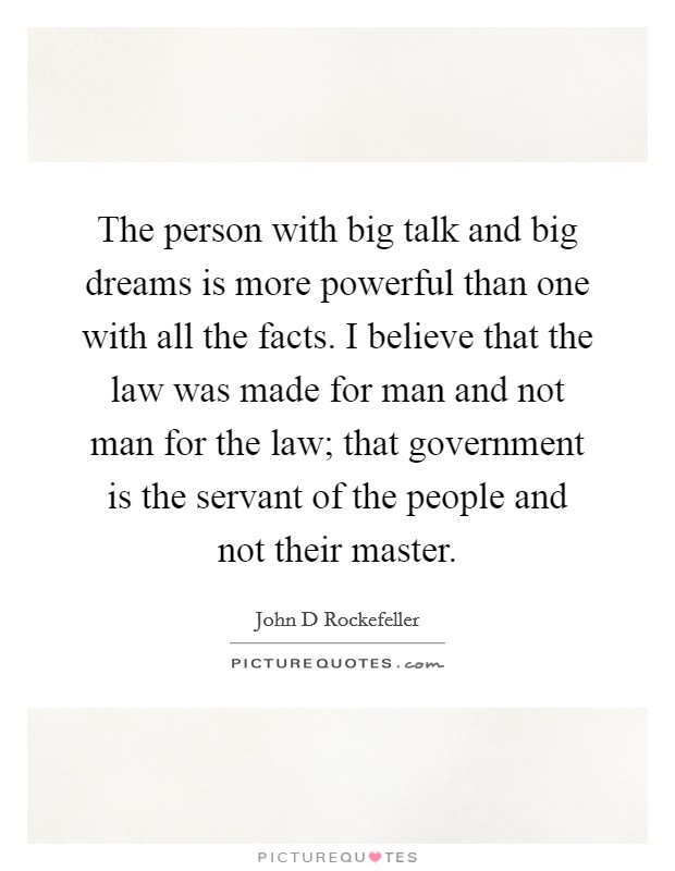 The person with big talk and big dreams is more powerful than one with all the facts. I believe that the law was made for man and not man for the law; that government is the servant of the people and not their master. Picture Quote #1