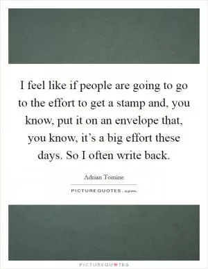 I feel like if people are going to go to the effort to get a stamp and, you know, put it on an envelope that, you know, it’s a big effort these days. So I often write back Picture Quote #1