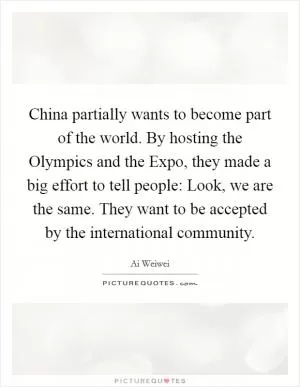 China partially wants to become part of the world. By hosting the Olympics and the Expo, they made a big effort to tell people: Look, we are the same. They want to be accepted by the international community Picture Quote #1