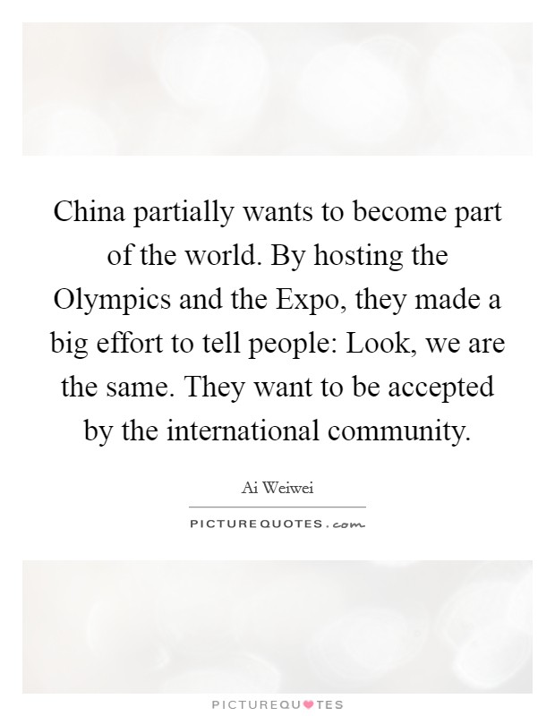 China partially wants to become part of the world. By hosting the Olympics and the Expo, they made a big effort to tell people: Look, we are the same. They want to be accepted by the international community. Picture Quote #1