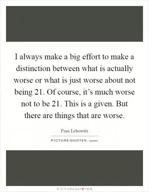 I always make a big effort to make a distinction between what is actually worse or what is just worse about not being 21. Of course, it’s much worse not to be 21. This is a given. But there are things that are worse Picture Quote #1