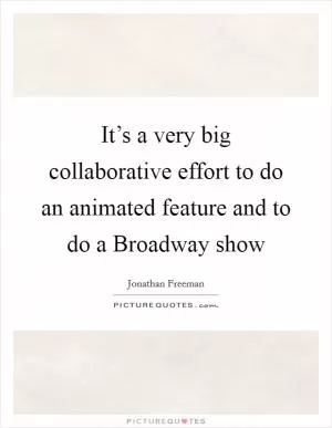 It’s a very big collaborative effort to do an animated feature and to do a Broadway show Picture Quote #1