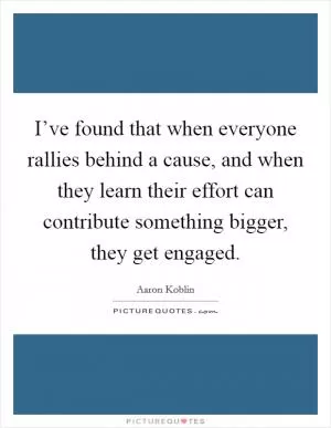 I’ve found that when everyone rallies behind a cause, and when they learn their effort can contribute something bigger, they get engaged Picture Quote #1