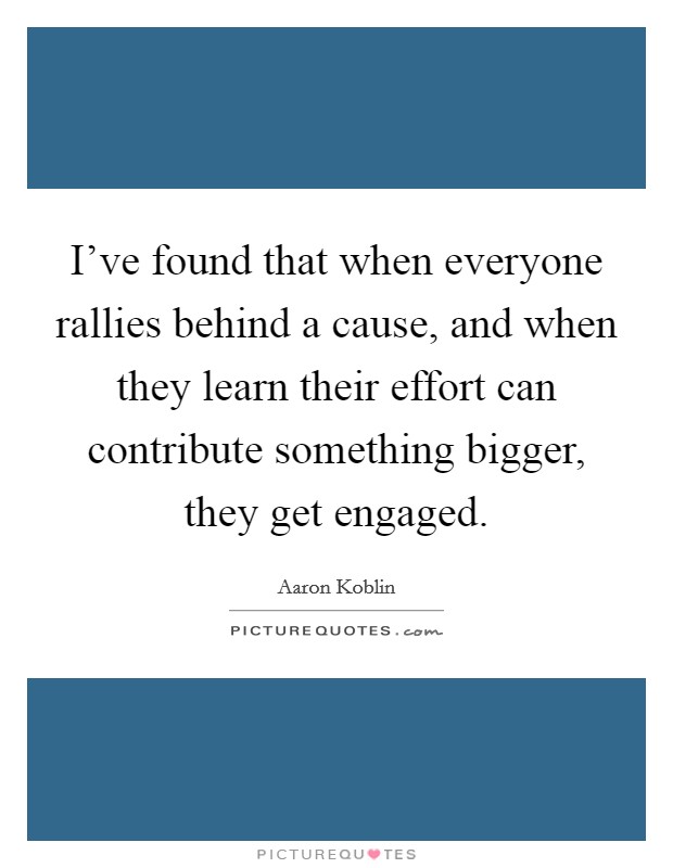 I've found that when everyone rallies behind a cause, and when they learn their effort can contribute something bigger, they get engaged. Picture Quote #1