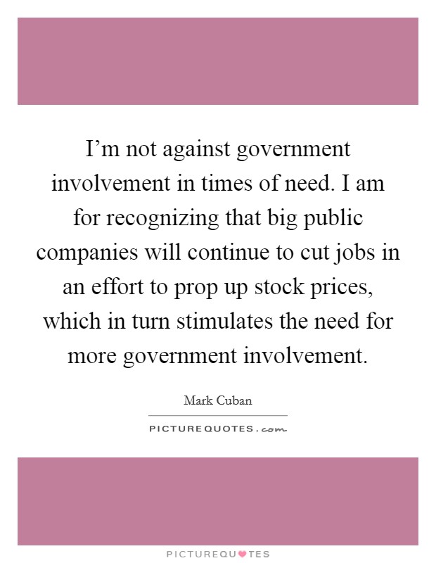 I'm not against government involvement in times of need. I am for recognizing that big public companies will continue to cut jobs in an effort to prop up stock prices, which in turn stimulates the need for more government involvement. Picture Quote #1