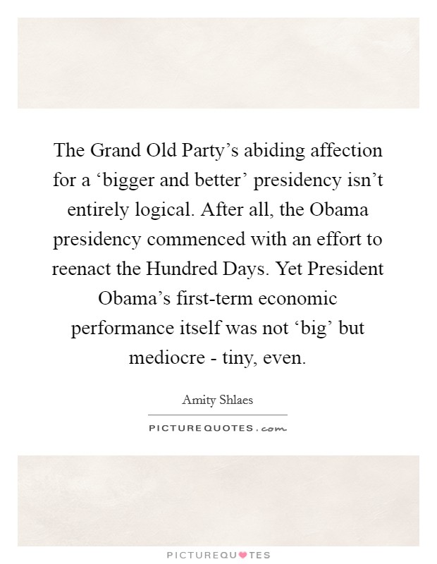 The Grand Old Party's abiding affection for a ‘bigger and better' presidency isn't entirely logical. After all, the Obama presidency commenced with an effort to reenact the Hundred Days. Yet President Obama's first-term economic performance itself was not ‘big' but mediocre - tiny, even. Picture Quote #1