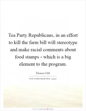 Tea Party Republicans, in an effort to kill the farm bill will stereotype and make racial comments about food stamps - which is a big element to the program Picture Quote #1