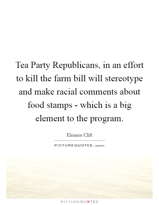 Tea Party Republicans, in an effort to kill the farm bill will stereotype and make racial comments about food stamps - which is a big element to the program. Picture Quote #1