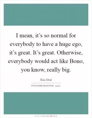 I mean, it’s so normal for everybody to have a huge ego, it’s great. It’s great. Otherwise, everybody would act like Bono, you know, really big Picture Quote #1