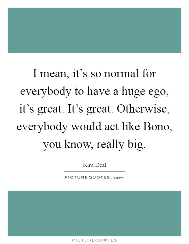 I mean, it's so normal for everybody to have a huge ego, it's great. It's great. Otherwise, everybody would act like Bono, you know, really big. Picture Quote #1