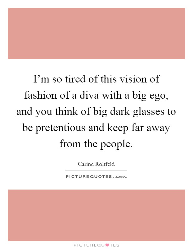 I'm so tired of this vision of fashion of a diva with a big ego, and you think of big dark glasses to be pretentious and keep far away from the people. Picture Quote #1