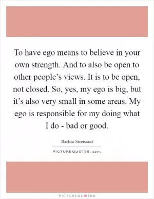 To have ego means to believe in your own strength. And to also be open to other people’s views. It is to be open, not closed. So, yes, my ego is big, but it’s also very small in some areas. My ego is responsible for my doing what I do - bad or good Picture Quote #1