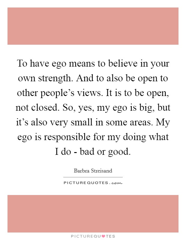 To have ego means to believe in your own strength. And to also be open to other people's views. It is to be open, not closed. So, yes, my ego is big, but it's also very small in some areas. My ego is responsible for my doing what I do - bad or good. Picture Quote #1