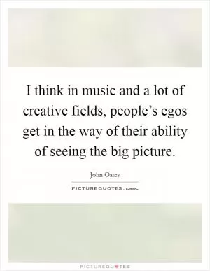 I think in music and a lot of creative fields, people’s egos get in the way of their ability of seeing the big picture Picture Quote #1
