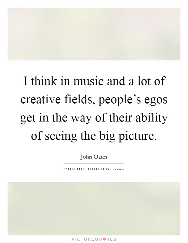 I think in music and a lot of creative fields, people's egos get in the way of their ability of seeing the big picture. Picture Quote #1