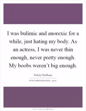 I was bulimic and anorexic for a while, just hating my body. As an actress, I was never thin enough, never pretty enough. My boobs weren’t big enough Picture Quote #1