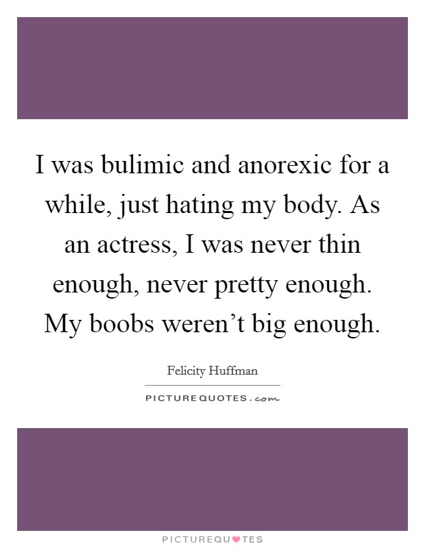 I was bulimic and anorexic for a while, just hating my body. As an actress, I was never thin enough, never pretty enough. My boobs weren't big enough. Picture Quote #1