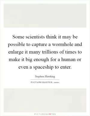 Some scientists think it may be possible to capture a wormhole and enlarge it many trillions of times to make it big enough for a human or even a spaceship to enter Picture Quote #1