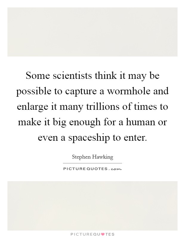 Some scientists think it may be possible to capture a wormhole and enlarge it many trillions of times to make it big enough for a human or even a spaceship to enter. Picture Quote #1