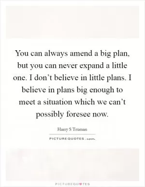 You can always amend a big plan, but you can never expand a little one. I don’t believe in little plans. I believe in plans big enough to meet a situation which we can’t possibly foresee now Picture Quote #1