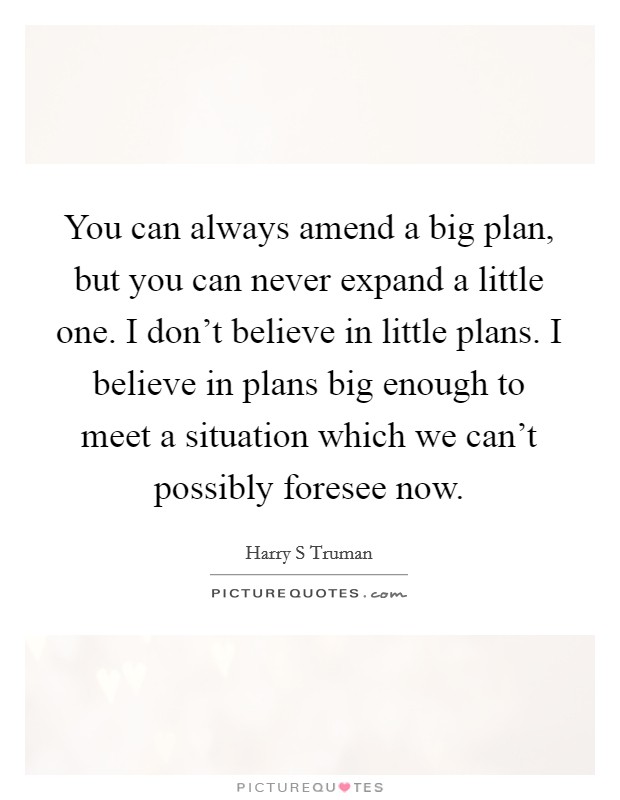 You can always amend a big plan, but you can never expand a little one. I don't believe in little plans. I believe in plans big enough to meet a situation which we can't possibly foresee now. Picture Quote #1