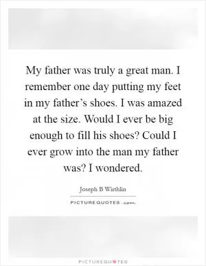 My father was truly a great man. I remember one day putting my feet in my father’s shoes. I was amazed at the size. Would I ever be big enough to fill his shoes? Could I ever grow into the man my father was? I wondered Picture Quote #1