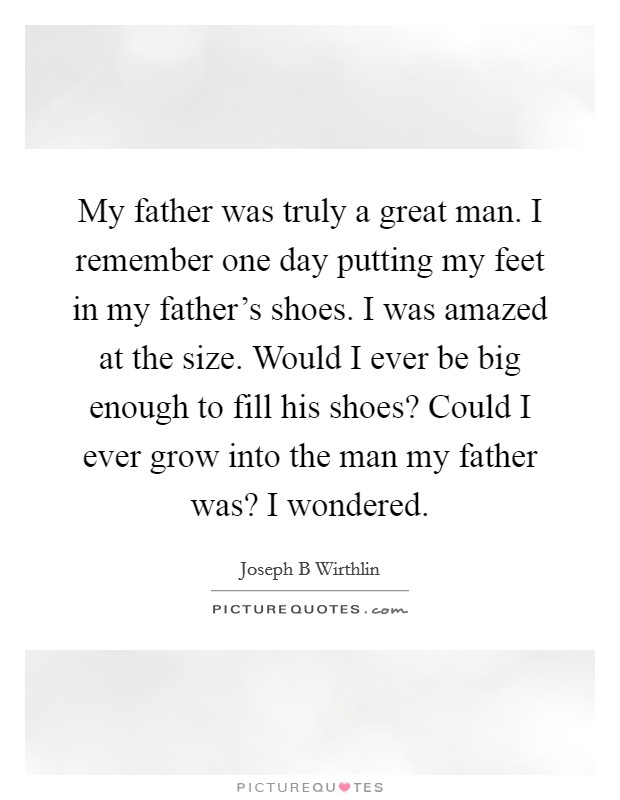 My father was truly a great man. I remember one day putting my feet in my father's shoes. I was amazed at the size. Would I ever be big enough to fill his shoes? Could I ever grow into the man my father was? I wondered. Picture Quote #1