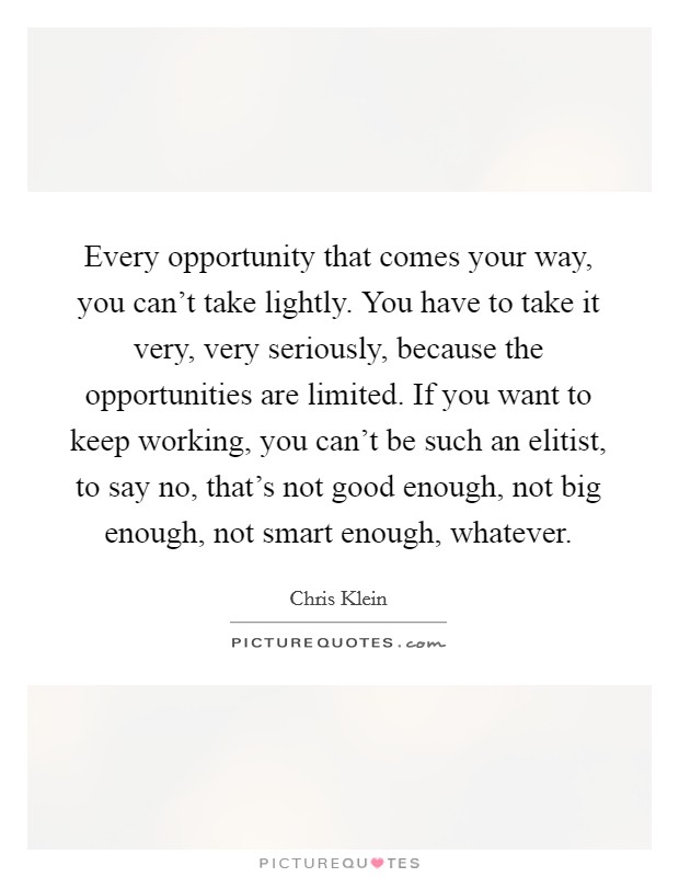 Every opportunity that comes your way, you can't take lightly. You have to take it very, very seriously, because the opportunities are limited. If you want to keep working, you can't be such an elitist, to say no, that's not good enough, not big enough, not smart enough, whatever. Picture Quote #1
