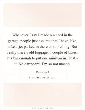Whenever I say I made a record in the garage, people just assume that I have, like, a Lear jet parked in there or something. But really there’s old luggage, a couple of bikes. It’s big enough to put one minivan in. That’s it. No dartboard. I’m so not macho Picture Quote #1