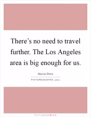 There’s no need to travel further. The Los Angeles area is big enough for us Picture Quote #1