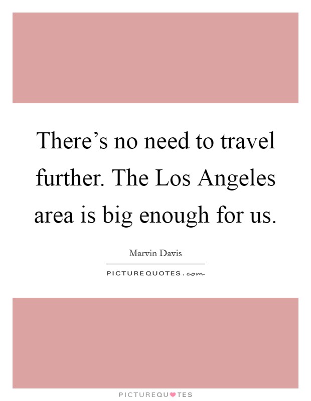 There's no need to travel further. The Los Angeles area is big enough for us. Picture Quote #1