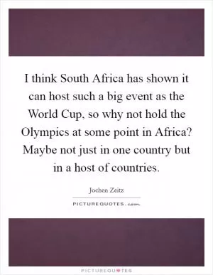 I think South Africa has shown it can host such a big event as the World Cup, so why not hold the Olympics at some point in Africa? Maybe not just in one country but in a host of countries Picture Quote #1