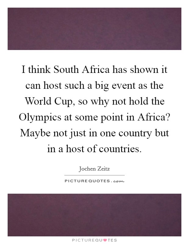 I think South Africa has shown it can host such a big event as the World Cup, so why not hold the Olympics at some point in Africa? Maybe not just in one country but in a host of countries. Picture Quote #1