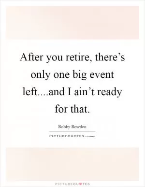 After you retire, there’s only one big event left....and I ain’t ready for that Picture Quote #1