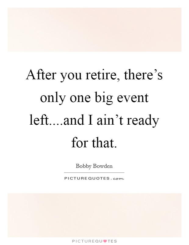 After you retire, there's only one big event left....and I ain't ready for that. Picture Quote #1