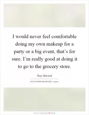 I would never feel comfortable doing my own makeup for a party or a big event, that’s for sure. I’m really good at doing it to go to the grocery store Picture Quote #1