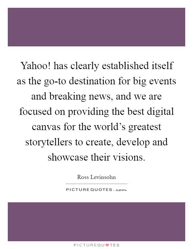 Yahoo! has clearly established itself as the go-to destination for big events and breaking news, and we are focused on providing the best digital canvas for the world's greatest storytellers to create, develop and showcase their visions. Picture Quote #1