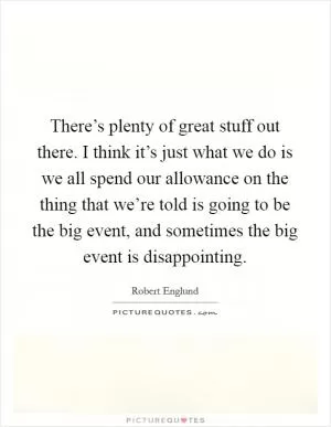 There’s plenty of great stuff out there. I think it’s just what we do is we all spend our allowance on the thing that we’re told is going to be the big event, and sometimes the big event is disappointing Picture Quote #1