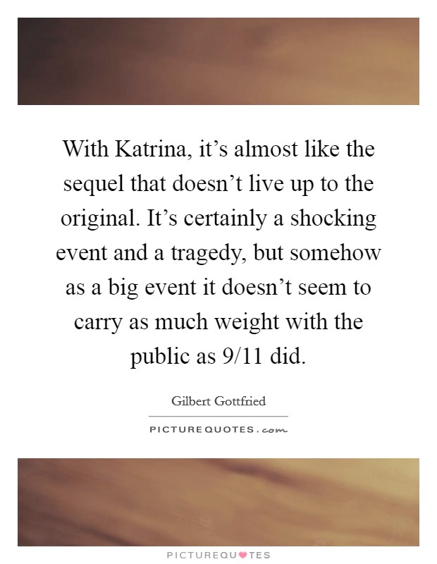 With Katrina, it's almost like the sequel that doesn't live up to the original. It's certainly a shocking event and a tragedy, but somehow as a big event it doesn't seem to carry as much weight with the public as 9/11 did. Picture Quote #1