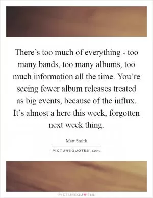 There’s too much of everything - too many bands, too many albums, too much information all the time. You’re seeing fewer album releases treated as big events, because of the influx. It’s almost a here this week, forgotten next week thing Picture Quote #1