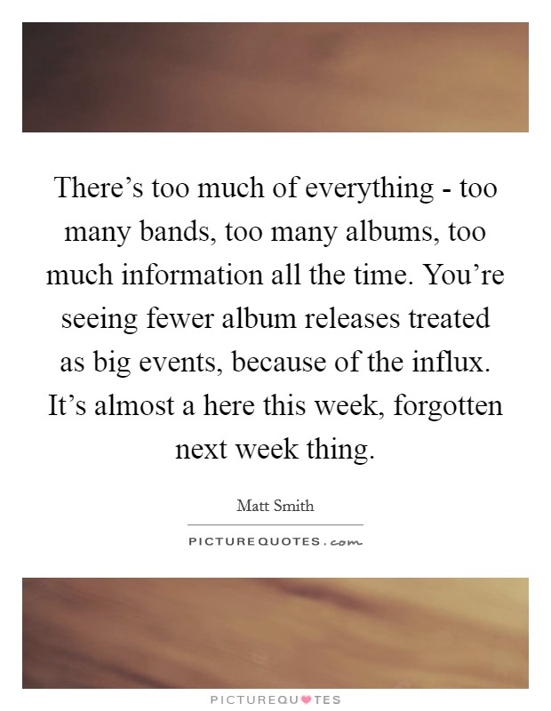 There's too much of everything - too many bands, too many albums, too much information all the time. You're seeing fewer album releases treated as big events, because of the influx. It's almost a here this week, forgotten next week thing. Picture Quote #1